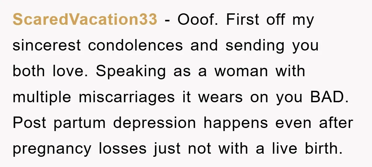 ScaredVacation33 − Ooof. First off my sincerest condolences and sending you both love. Speaking as a woman with multiple miscarriages it wears on you BAD. Post partum depression happens even...