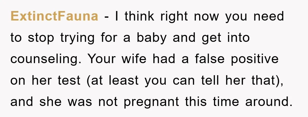 ExtinctFauna − I think right now you need to stop trying for a baby and get into counseling. Your wife had a false positive on her test (at least you...