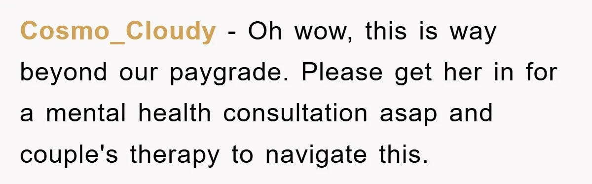 Cosmo_Cloudy − Oh wow, this is way beyond our paygrade. Please get her in for a mental health consultation asap and couple's therapy to navigate this.