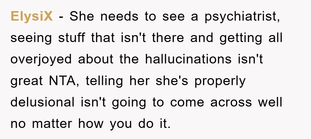 ElysiX − She needs to see a psychiatrist, seeing stuff that isn't there and getting all overjoyed about the hallucinations isn't great NTA, telling her she's properly delusional isn't going...