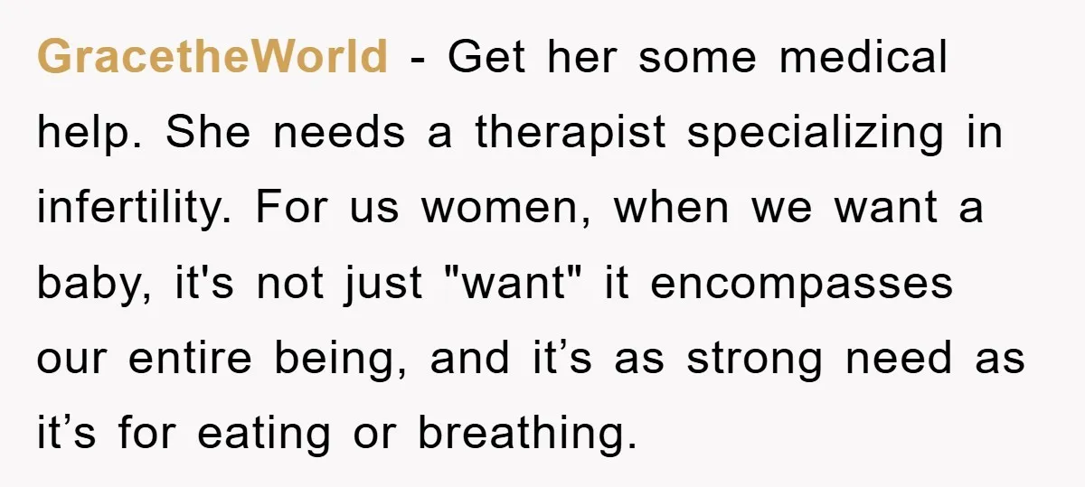 GracetheWorld − Get her some medical help. She needs a therapist specializing in infertility. For us women, when we want a baby, it's not just "want" it encompasses our entire...