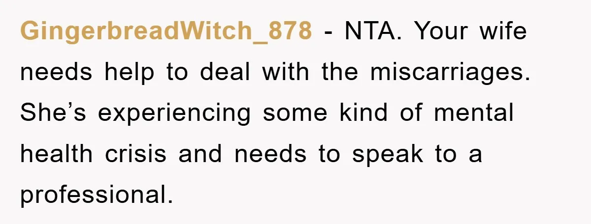 GingerbreadWitch_878 − NTA. Your wife needs help to deal with the miscarriages. She’s experiencing some kind of mental health crisis and needs to speak to a professional.