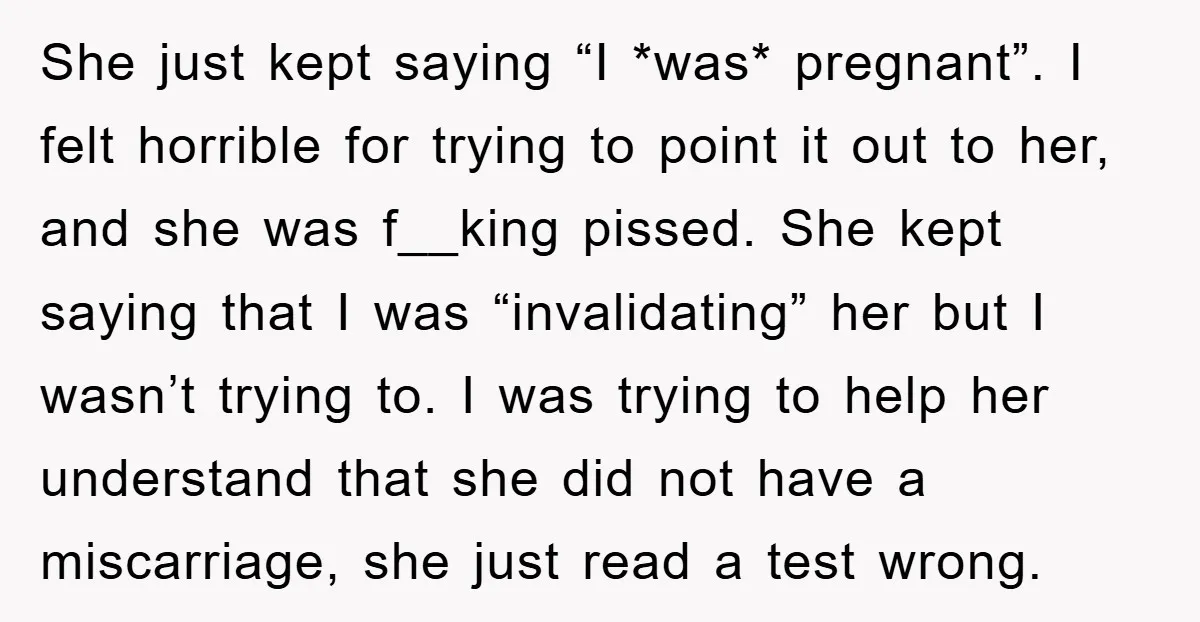 She just kept saying “I *was* pregnant”. I felt horrible for trying to point it out to her, and she was f__king pissed. She kept saying that I was “invalidating”...