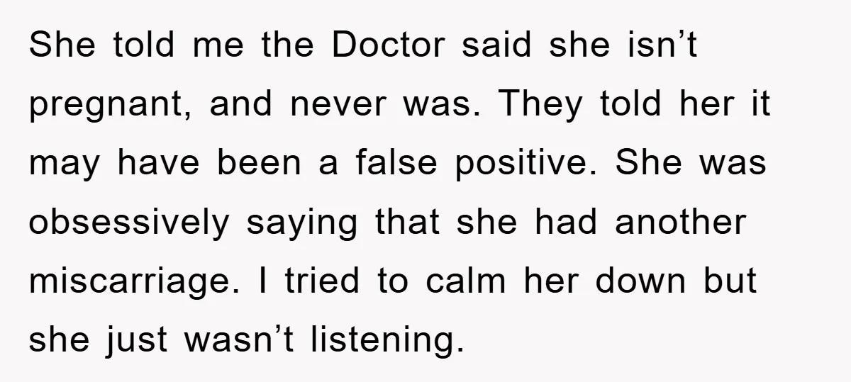 She told me the Doctor said she isn’t pregnant, and never was. They told her it may have been a false positive. She was obsessively saying that she had another...