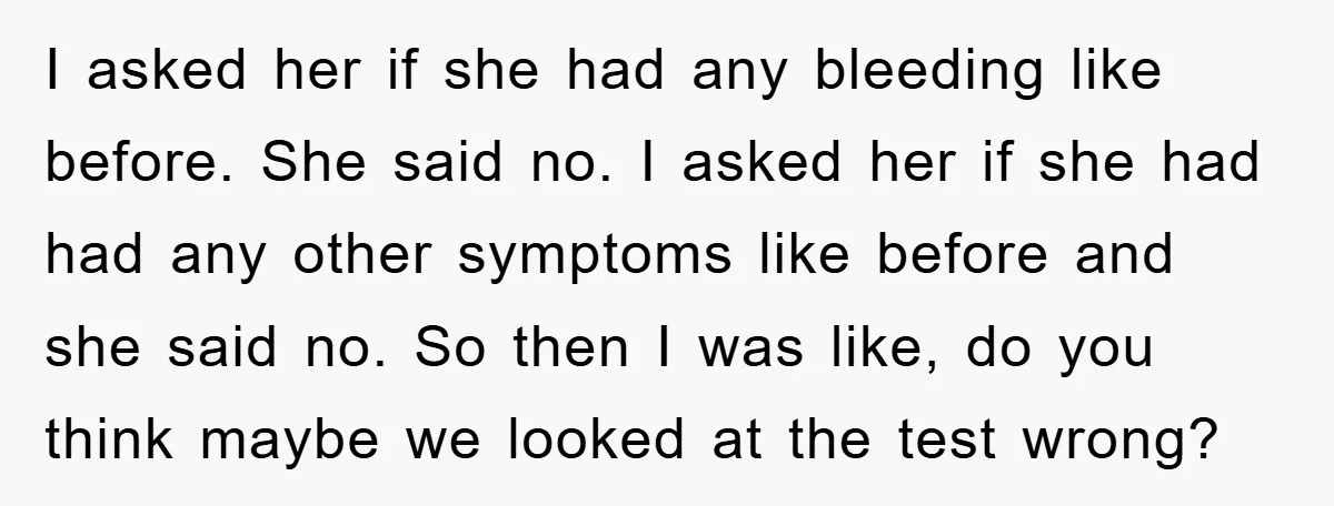 I asked her if she had any bleeding like before. She said no. I asked her if she had had any other symptoms like before and she said no. So...