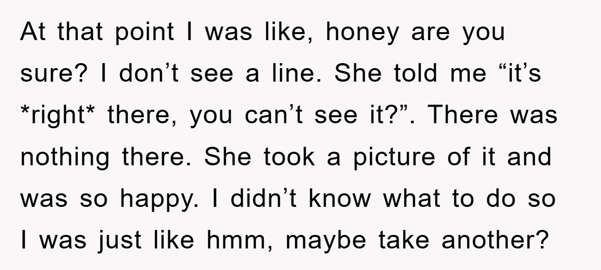 At that point I was like, honey are you sure? I don’t see a line. She told me “it’s *right* there, you can’t see it?”. There was nothing there. She...