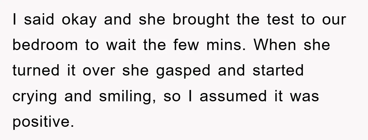 I said okay and she brought the test to our bedroom to wait the few mins. When she turned it over she gasped and started crying and smiling, so I...