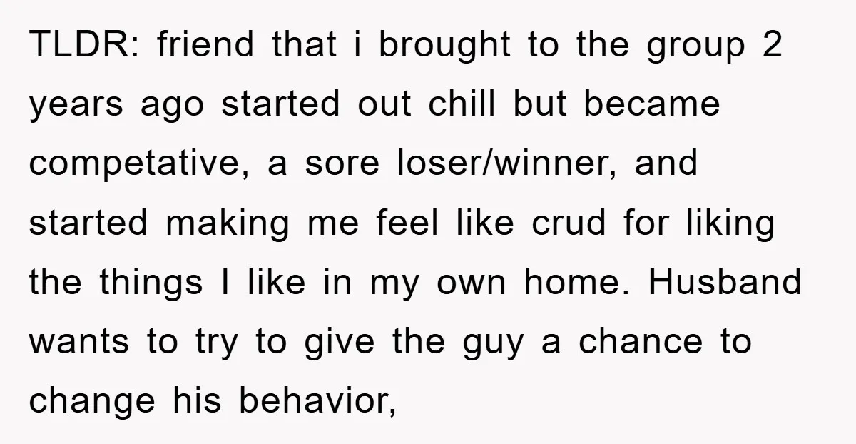TLDR: friend that i brought to the group 2 years ago started out chill but became competative, a sore loser/winner, and started making me feel like crud for liking the...