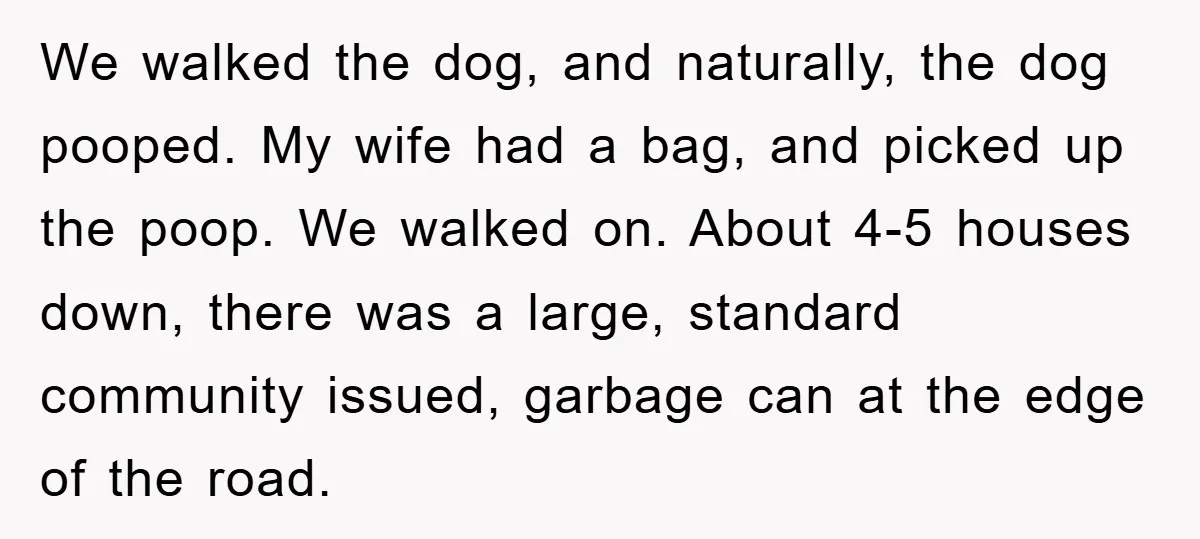 We walked the dog, and naturally, the dog pooped. My wife had a bag, and picked up the poop. We walked on. About 4-5 houses down, there was a large,...