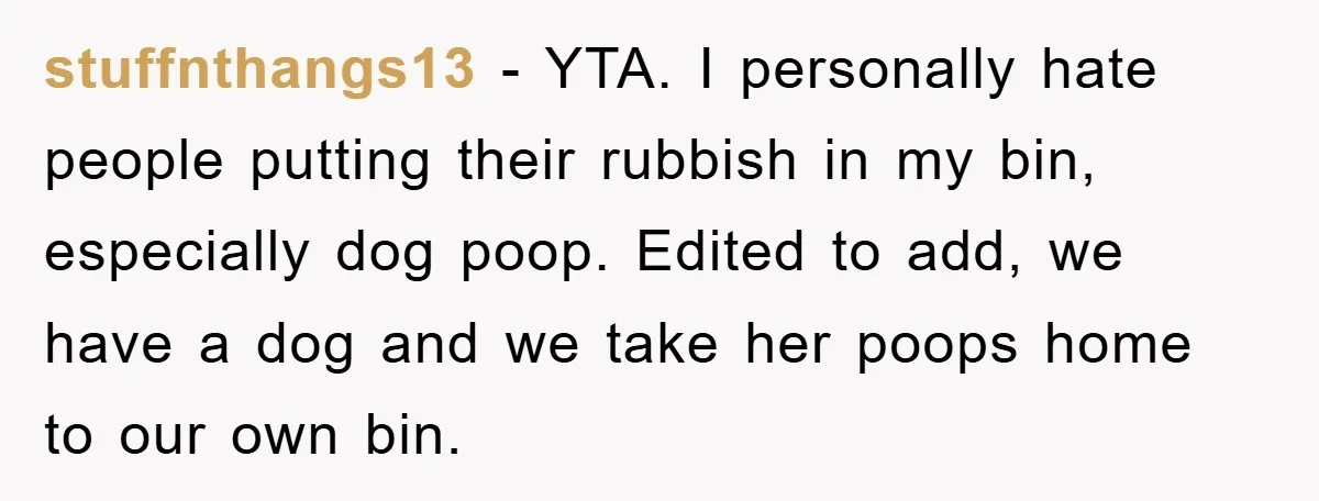 stuffnthangs13 − YTA. I personally hate people putting their rubbish in my bin, especially dog poop. Edited to add, we have a dog and we take her poops home to...