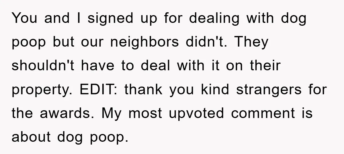You and I signed up for dealing with dog poop but our neighbors didn't. They shouldn't have to deal with it on their property. EDIT: thank you kind strangers for...