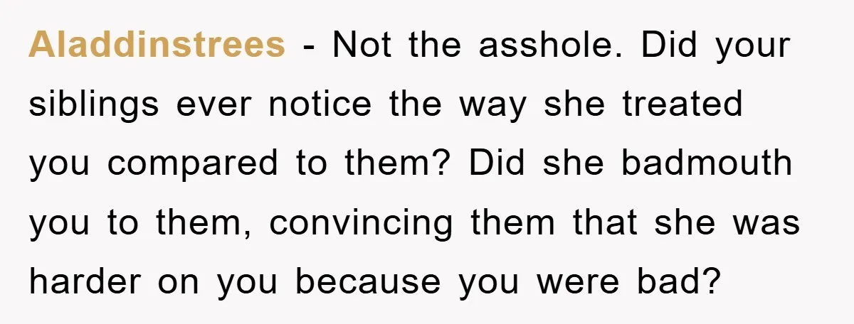 Aladdinstrees - Not the asshole. Did your siblings ever notice the way she treated you compared to them? Did she badmouth you to them, convincing them that she was harder...