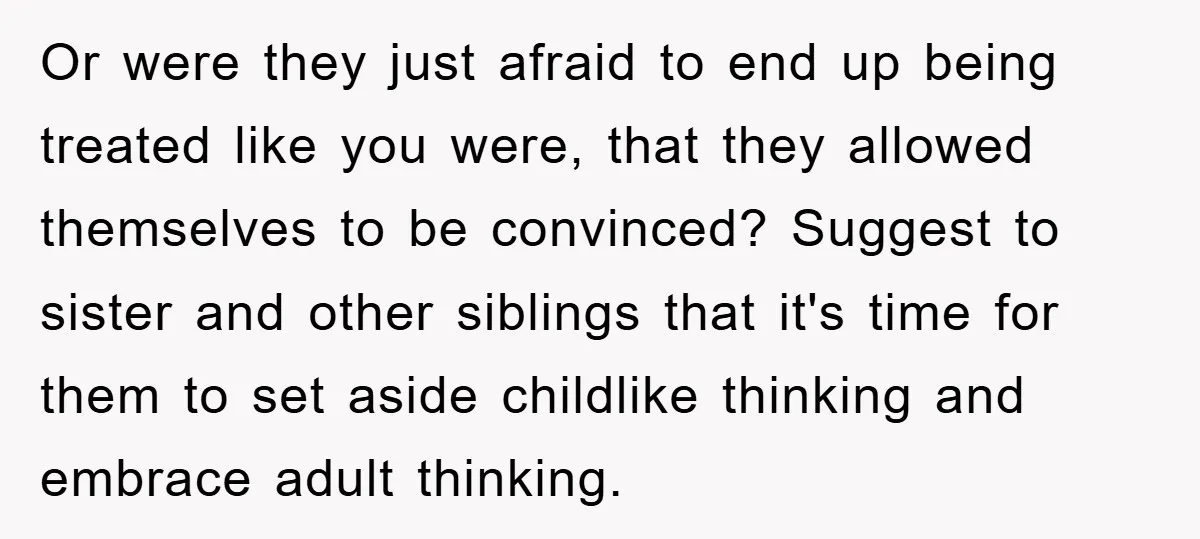 Or were they just afraid to end up being treated like you were, that they allowed themselves to be convinced? Suggest to sister and other siblings that it's time for...