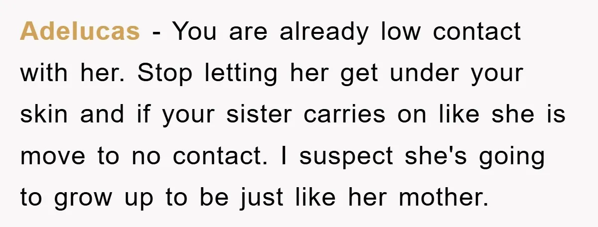 Adelucas - You are already low contact with her. Stop letting her get under your skin and if your sister carries on like she is move to no contact. I...