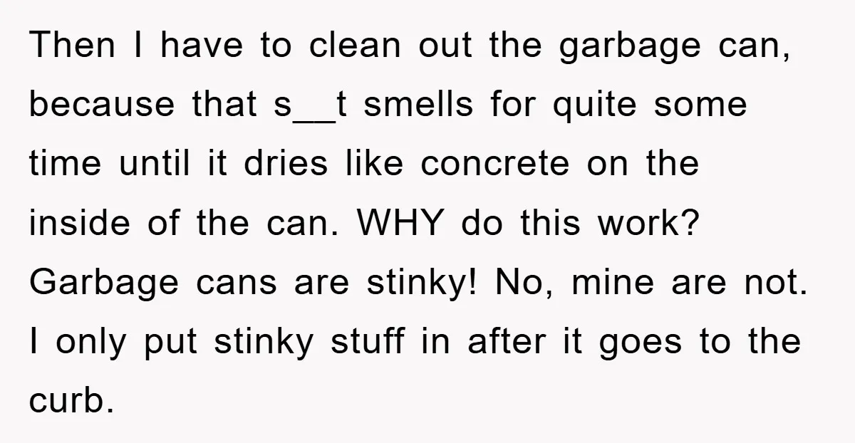 Then I have to clean out the garbage can, because that s__t smells for quite some time until it dries like concrete on the inside of the can. WHY do...