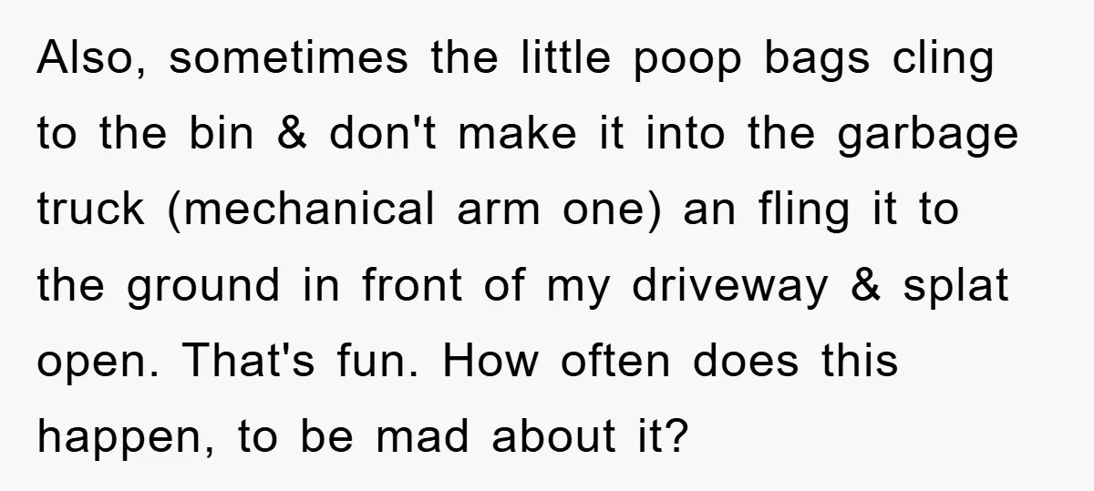 Also, sometimes the little poop bags cling to the bin & don't make it into the garbage truck (mechanical arm one) an fling it to the ground in front of...