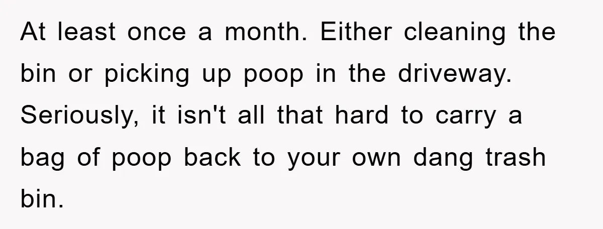 At least once a month. Either cleaning the bin or picking up poop in the driveway. Seriously, it isn't all that hard to carry a bag of poop back to...