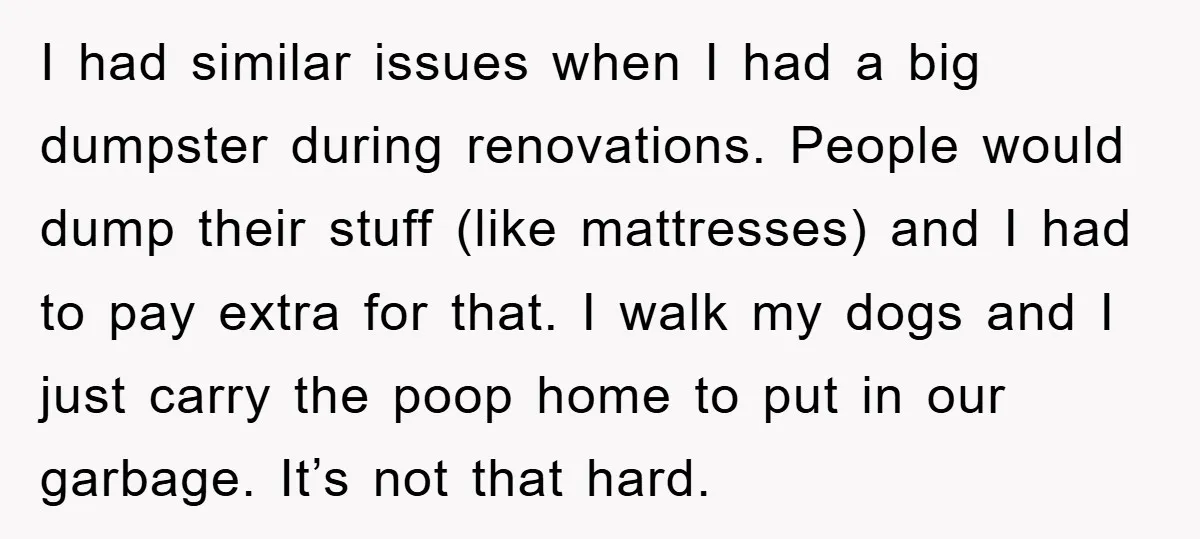 I had similar issues when I had a big dumpster during renovations. People would dump their stuff (like mattresses) and I had to pay extra for that. I walk my...