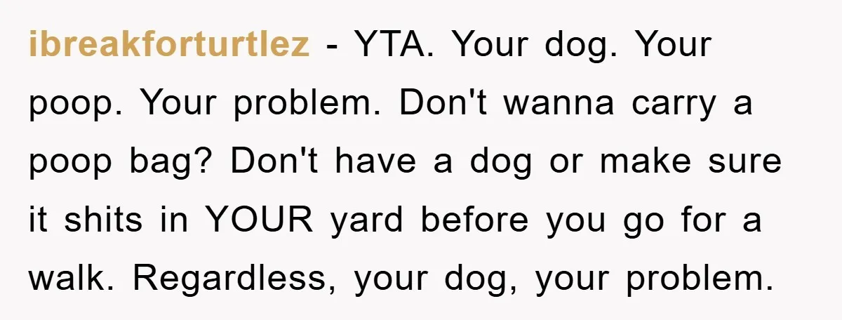 ibreakforturtlez − YTA. Your dog. Your poop. Your problem. Don't wanna carry a poop bag? Don't have a dog or make sure it shits in YOUR yard before you go...