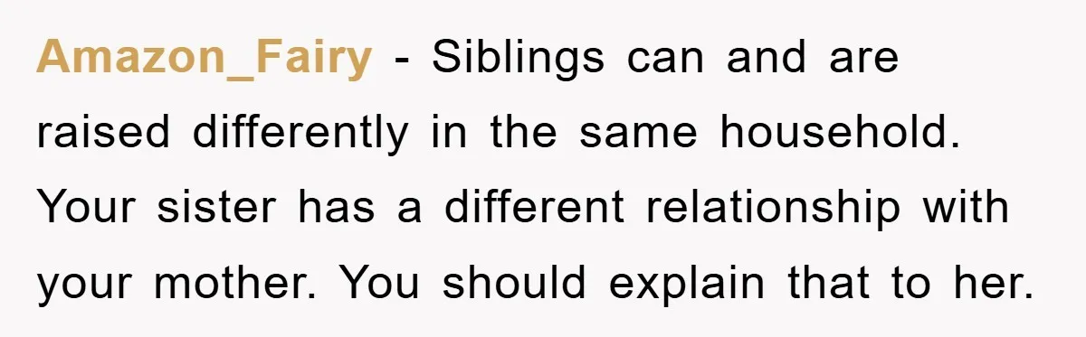 Amazon_Fairy - Siblings can and are raised differently in the same household. Your sister has a different relationship with your mother. You should explain that to her.