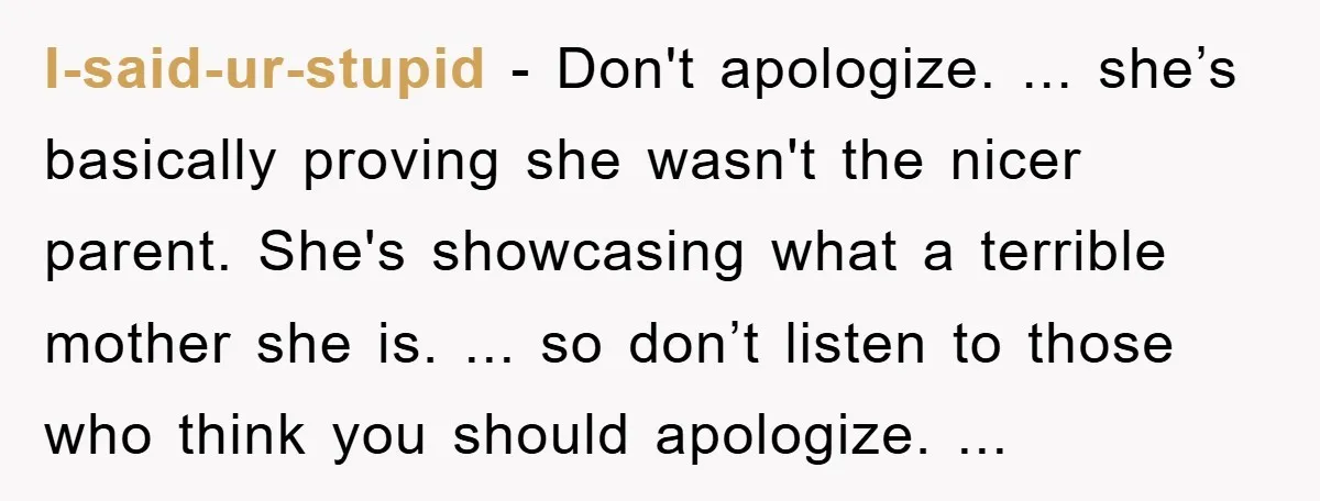 I-said-ur-stupid - Don't apologize. ... she’s basically proving she wasn't the nicer parent. She's showcasing what a terrible mother she is. ... so don’t listen to those who think you...