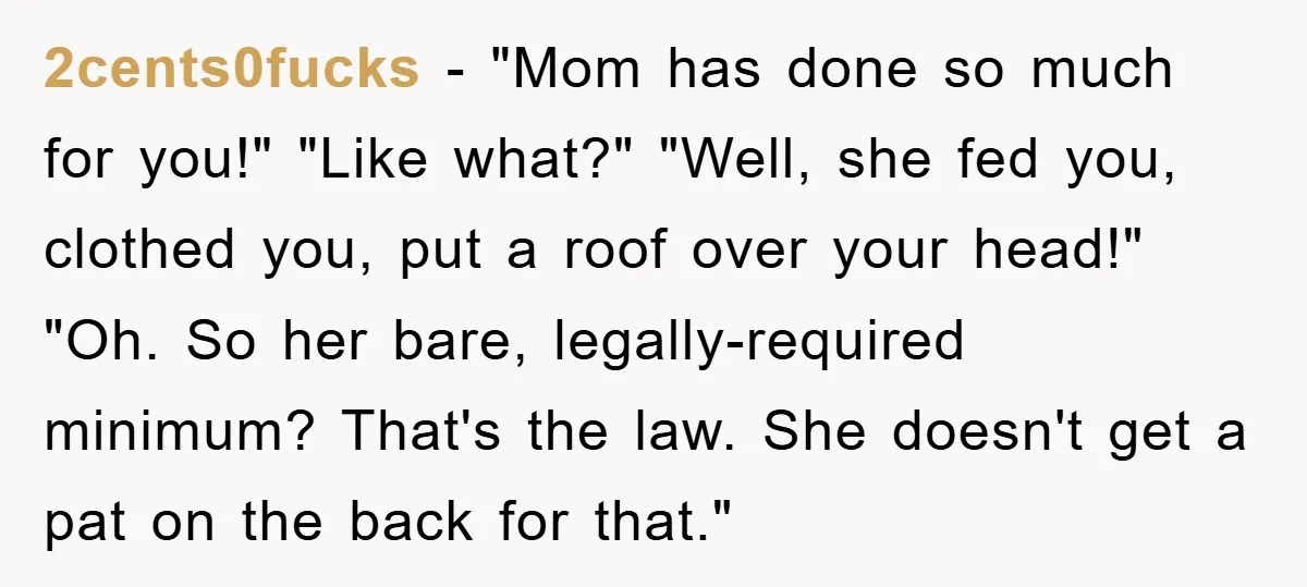 2cents0fucks - "Mom has done so much for you!" "Like what?" "Well, she fed you, clothed you, put a roof over your head!" "Oh. So her bare, legally-required minimum? That's...