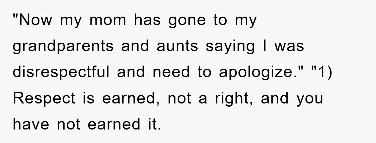"Now my mom has gone to my grandparents and aunts saying I was disrespectful and need to apologize." "1) Respect is earned, not a right, and you have not earned...