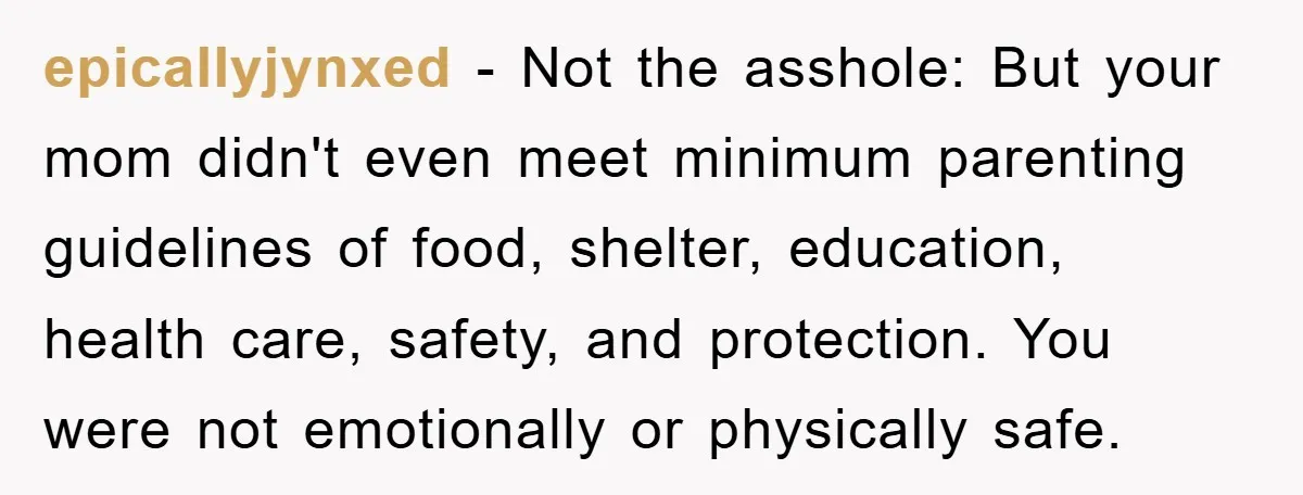 epicallyjynxed - Not the asshole: But your mom didn't even meet minimum parenting guidelines of food, shelter, education, health care, safety, and protection. You were not emotionally or physically safe.