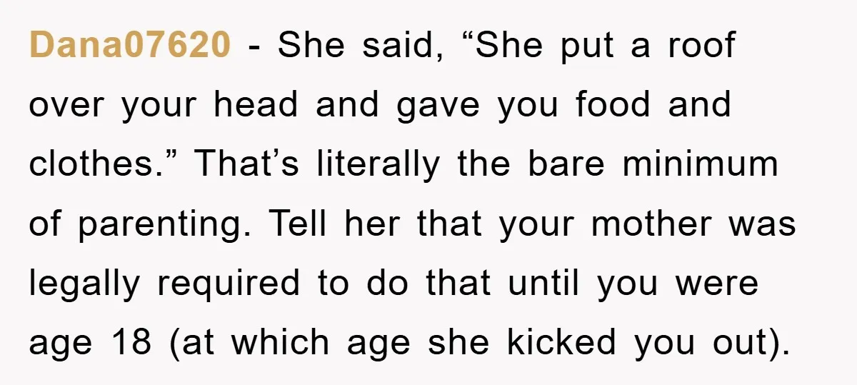 Dana07620 - She said, “She put a roof over your head and gave you food and clothes.” That’s literally the bare minimum of parenting. Tell her that your mother was...