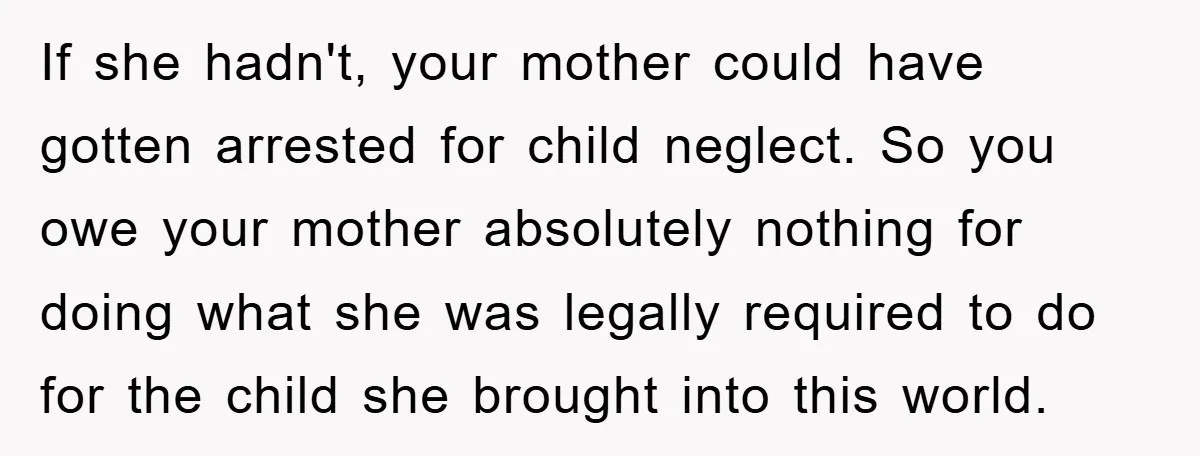 If she hadn't, your mother could have gotten arrested for child neglect. So you owe your mother absolutely nothing for doing what she was legally required to do for the...