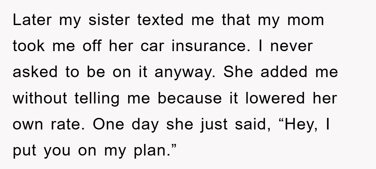 Later my sister texted me that my mom took me off her car insurance. I never asked to be on it anyway. She added me without telling me because it...