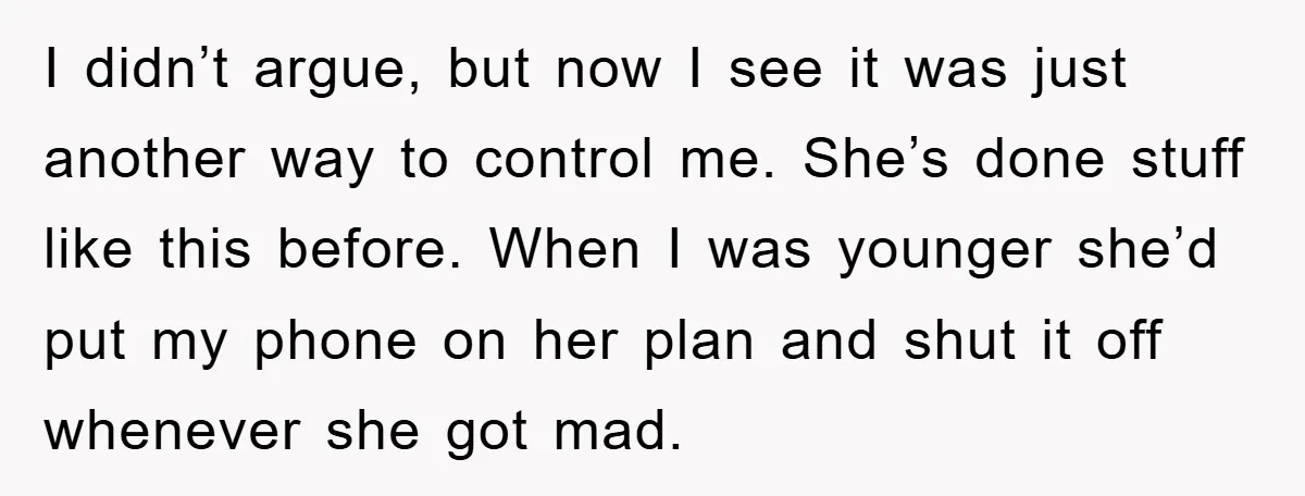 I didn’t argue, but now I see it was just another way to control me. She’s done stuff like this before. When I was younger she’d put my phone on...