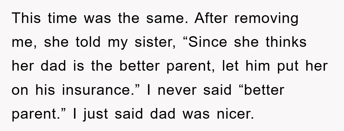 This time was the same. After removing me, she told my sister, “Since she thinks her dad is the better parent, let him put her on his insurance.” I never...