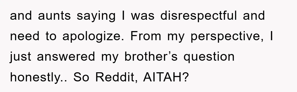 and aunts saying I was disrespectful and need to apologize. From my perspective, I just answered my brother’s question honestly.. So Reddit, AITAH?