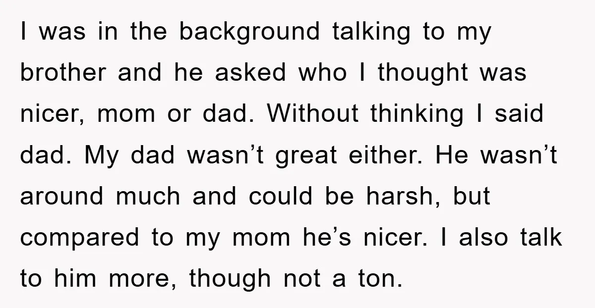 I was in the background talking to my brother and he asked who I thought was nicer, mom or dad. Without thinking I said dad. My dad wasn’t great either....