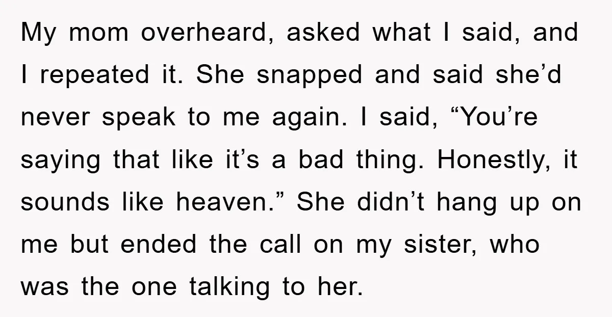 My mom overheard, asked what I said, and I repeated it. She snapped and said she’d never speak to me again. I said, “You’re saying that like it’s a bad...