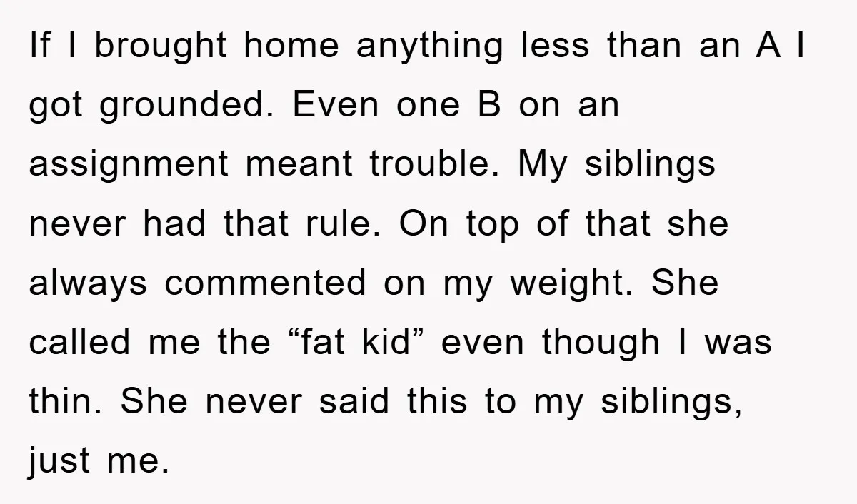 If I brought home anything less than an A I got grounded. Even one B on an assignment meant trouble. My siblings never had that rule. On top of that...