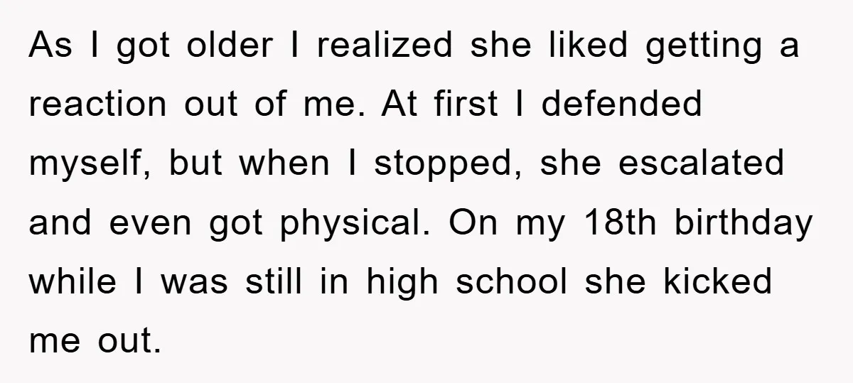 As I got older I realized she liked getting a reaction out of me. At first I defended myself, but when I stopped, she escalated and even got physical. On...