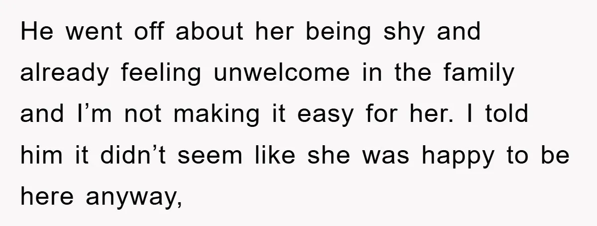 He went off about her being shy and already feeling unwelcome in the family and I’m not making it easy for her. I told him it didn’t seem like she...