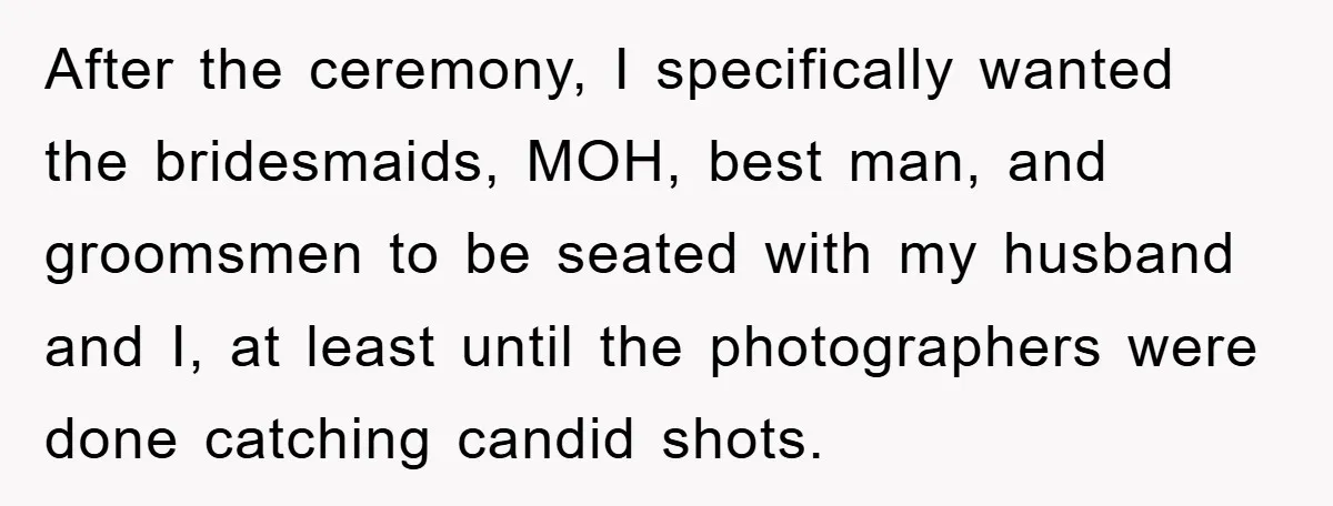 After the ceremony, I specifically wanted the bridesmaids, MOH, best man, and groomsmen to be seated with my husband and I, at least until the photographers were done catching candid...