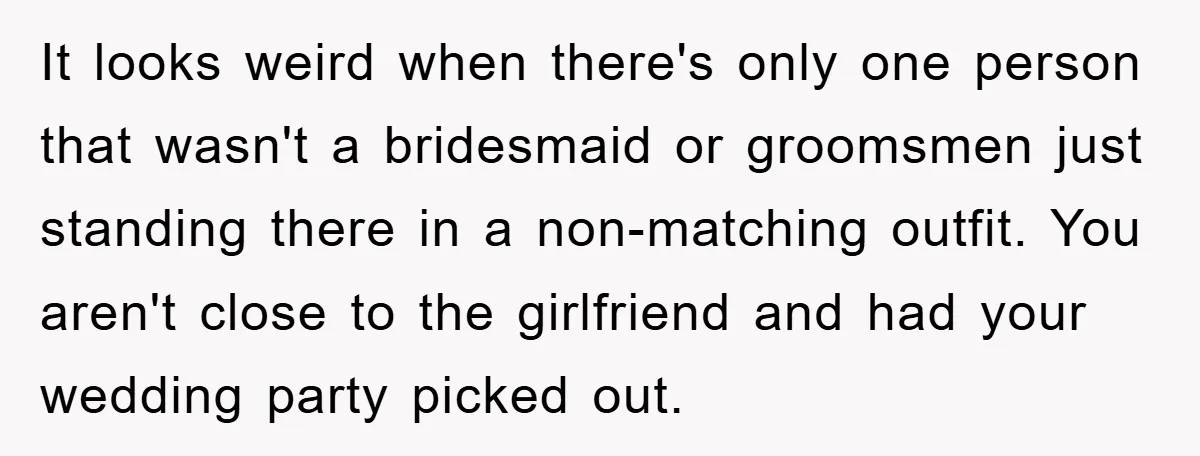 It looks weird when there's only one person that wasn't a bridesmaid or groomsmen just standing there in a non-matching outfit. You aren't close to the girlfriend and had your...