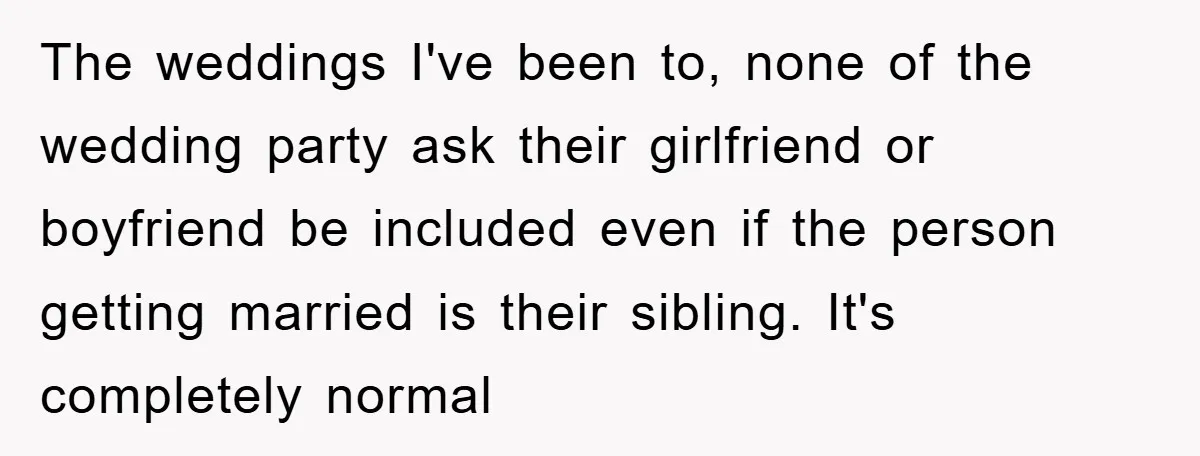 The weddings I've been to, none of the wedding party ask their girlfriend or boyfriend be included even if the person getting married is their sibling. It's completely normal