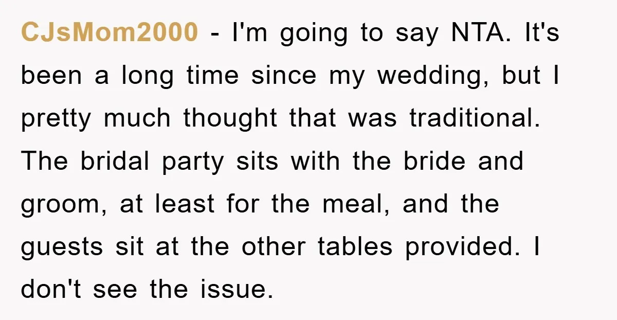 CJsMom2000 − I'm going to say NTA. It's been a long time since my wedding, but I pretty much thought that was traditional. The bridal party sits with the bride...