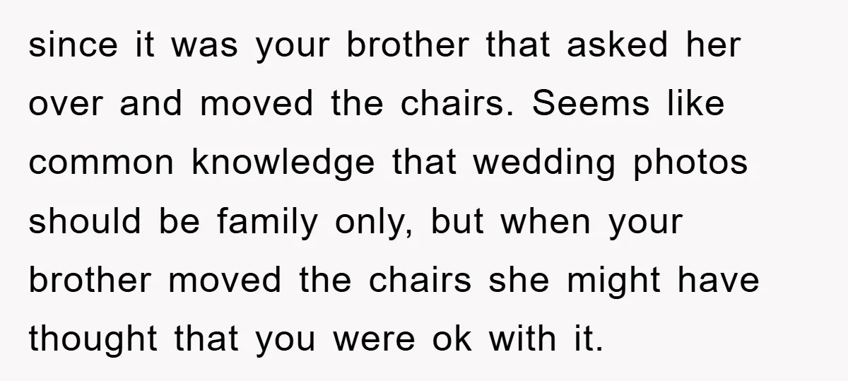 since it was your brother that asked her over and moved the chairs. Seems like common knowledge that wedding photos should be family only, but when your brother moved the...