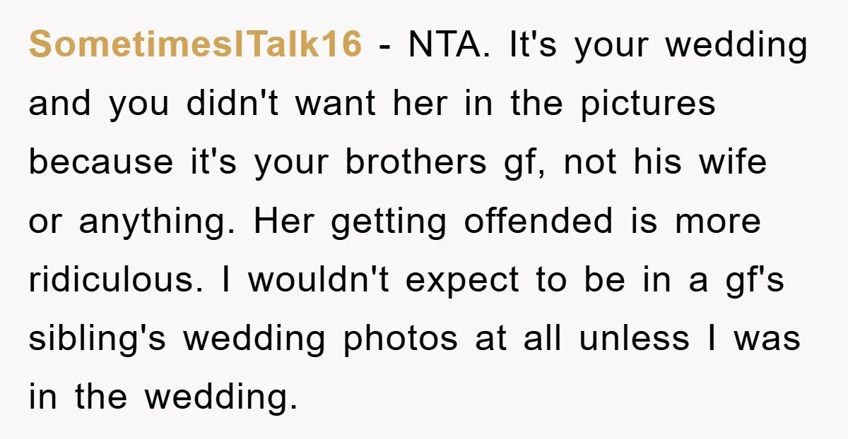 SometimesITalk16 − NTA. It's your wedding and you didn't want her in the pictures because it's your brothers gf, not his wife or anything. Her getting offended is more ridiculous....