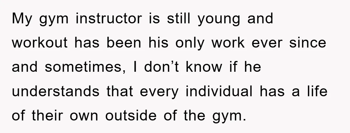 My gym instructor is still young and workout has been his only work ever since and sometimes, I don’t know if he understands that every individual has a life of...