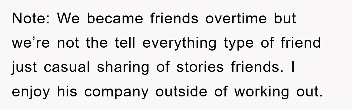 Note: We became friends overtime but we’re not the tell everything type of friend just casual sharing of stories friends. I enjoy his company outside of working out.