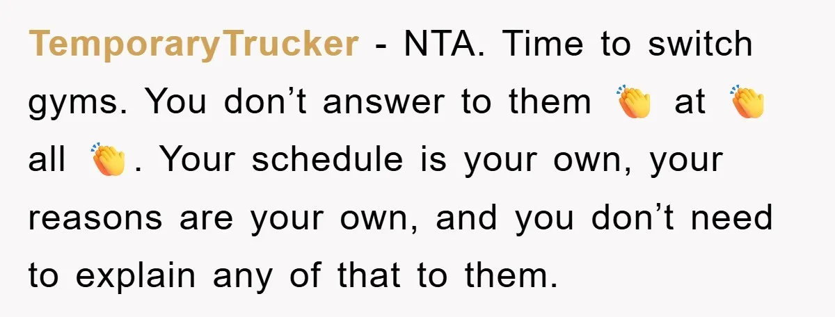 TemporaryTrucker − NTA. Time to switch gyms. You don’t answer to them 👏 at 👏 all 👏. Your schedule is your own, your reasons are your own, and you don’t...