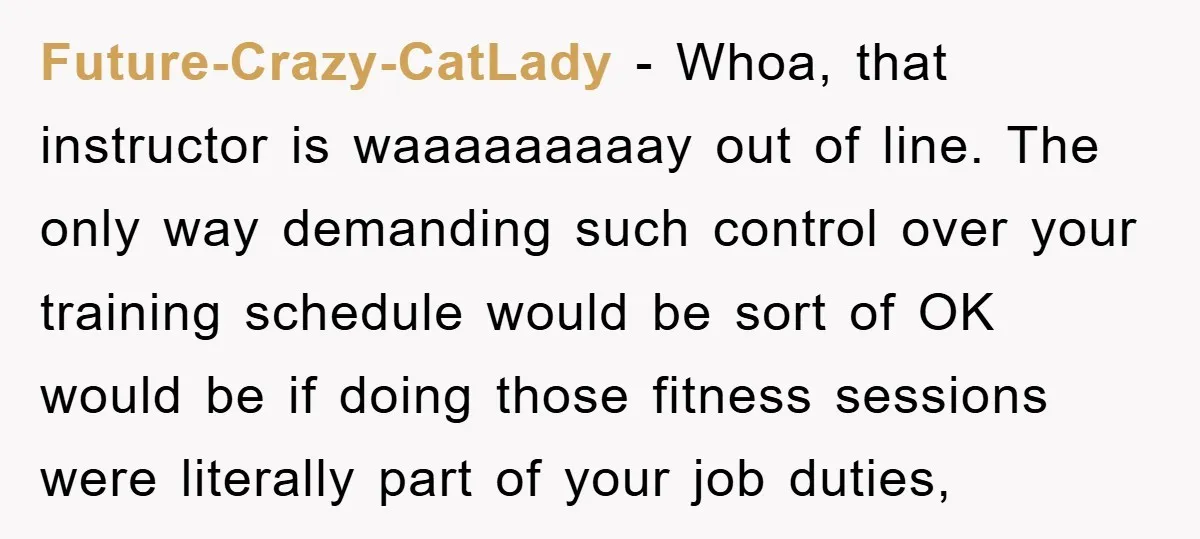 Future-Crazy-CatLady − Whoa, that instructor is waaaaaaaaay out of line. The only way demanding such control over your training schedule would be sort of OK would be if doing those...