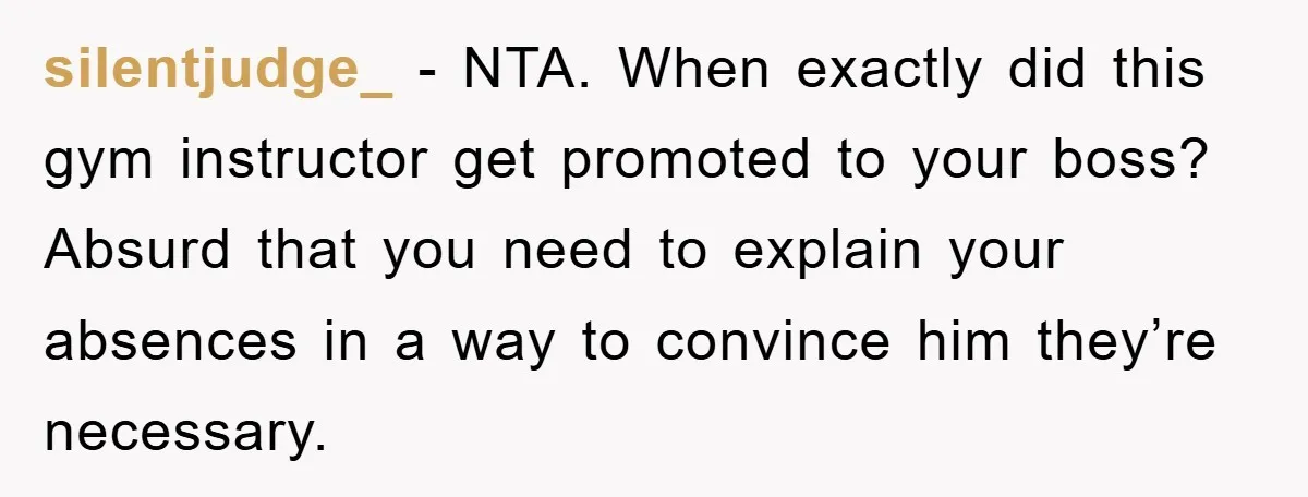 silentjudge_ − NTA. When exactly did this gym instructor get promoted to your boss? Absurd that you need to explain your absences in a way to convince him they’re necessary.